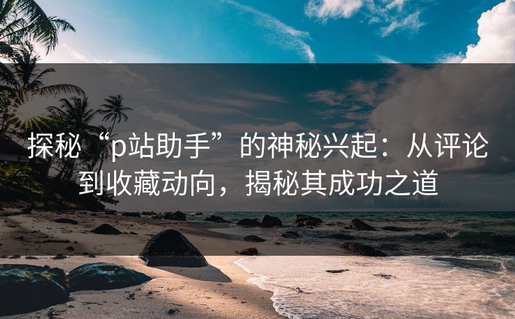 探秘“p站助手”的神秘兴起：从评论到收藏动向，揭秘其成功之道
