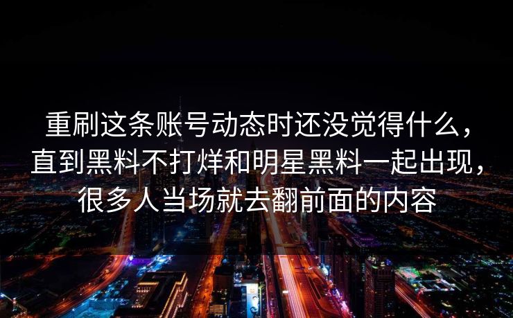 重刷这条账号动态时还没觉得什么,直到黑料不打烊和明星黑料一起出现,很多人当场就去翻前面的内容