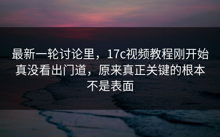 最新一轮讨论里,17c视频教程刚开始真没看出门道,原来真正关键的根本不是表面