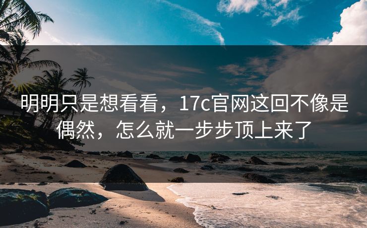 明明只是想看看,17c官网这回不像是偶然,怎么就一步步顶上来了