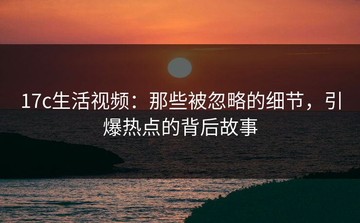 17c生活视频:那些被忽略的细节,引爆热点的背后故事