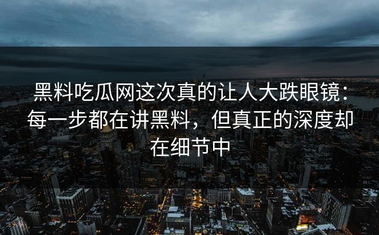 黑料吃瓜网这次真的让人大跌眼镜：每一步都在讲黑料，但真正的深度却在细节中
