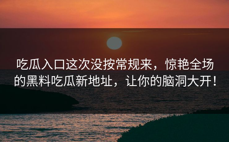 吃瓜入口这次没按常规来,惊艳全场的黑料吃瓜新地址,让你的脑洞大开!