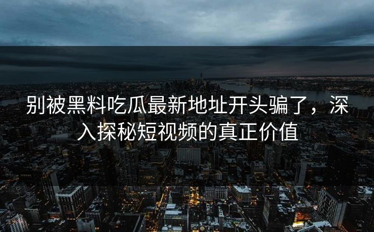 别被黑料吃瓜最新地址开头骗了,深入探秘短视频的真正价值