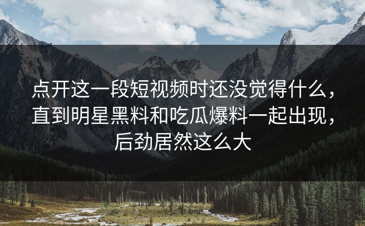 点开这一段短视频时还没觉得什么，直到明星黑料和吃瓜爆料一起出现，后劲居然这么大