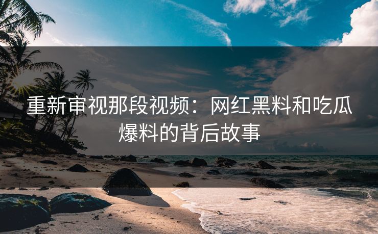 重新审视那段视频：网红黑料和吃瓜爆料的背后故事
