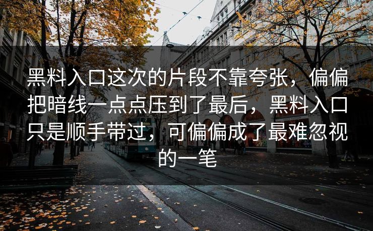 黑料入口这次的片段不靠夸张,偏偏把暗线一点点压到了最后,黑料入口只是顺手带过,可偏偏成了最难忽视的一笔 黑料入口这次的片段不靠夸张,偏偏把暗线一点点压到了最后,黑料入口只是顺手带过,可偏偏成了最难忽视的一笔