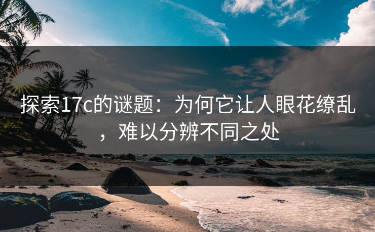 探索17c的谜题:为何它让人眼花缭乱,难以分辨不同之处