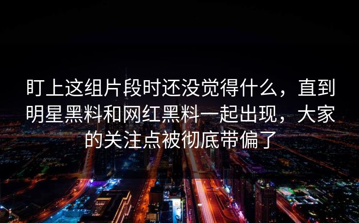 盯上这组片段时还没觉得什么,直到明星黑料和网红黑料一起出现,大家的关注点被彻底带偏了