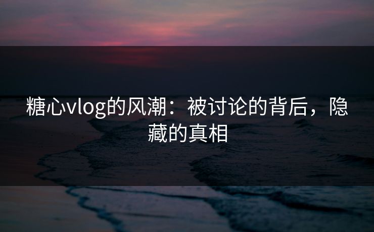糖心vlog的风潮:被讨论的背后,隐藏的真相