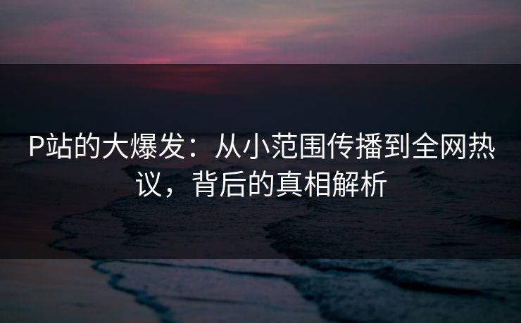 P站的大爆发:从小范围传播到全网热议,背后的真相解析