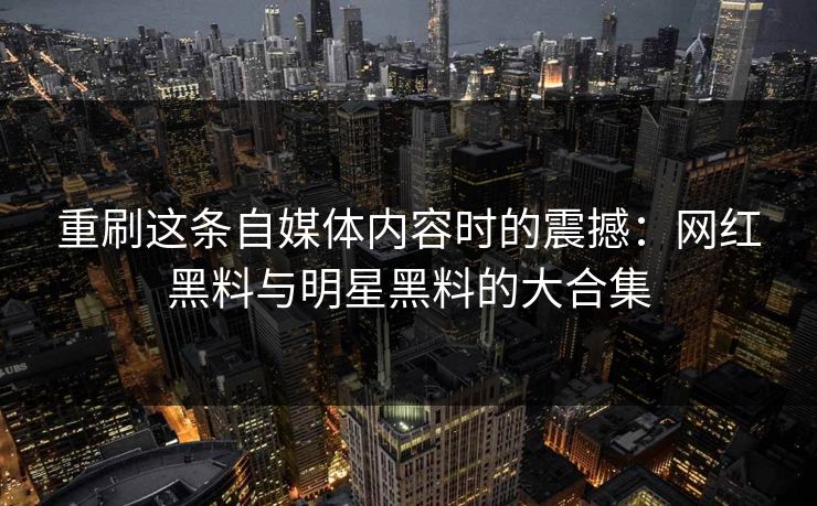 重刷这条自媒体内容时的震撼:网红黑料与明星黑料的大合集