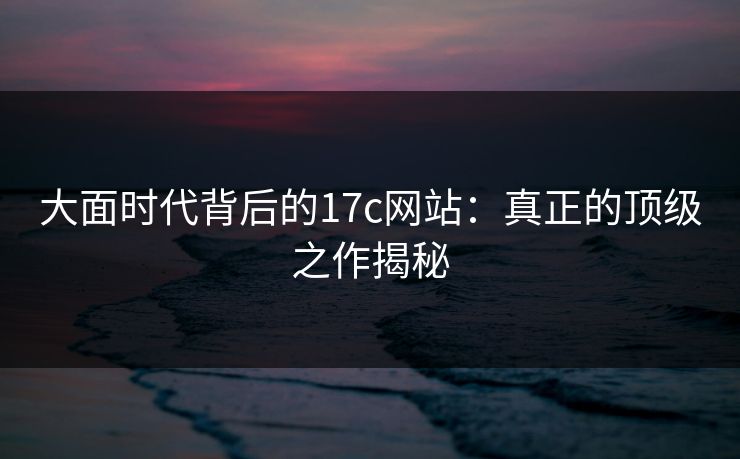 大面时代背后的17c网站:真正的顶级之作揭秘
