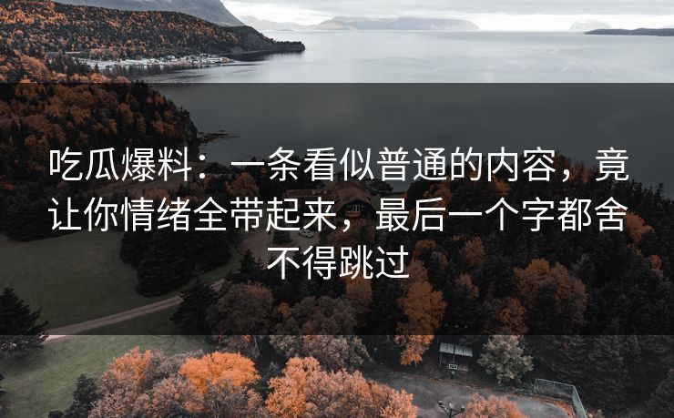 吃瓜爆料:一条看似普通的内容,竟让你情绪全带起来,最后一个字都舍不得跳过