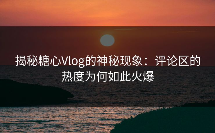 揭秘糖心Vlog的神秘现象:评论区的热度为何如此火爆