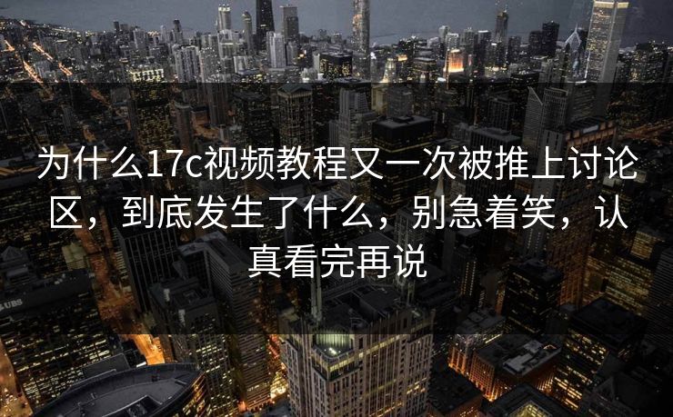 为什么17c视频教程又一次被推上讨论区,到底发生了什么,别急着笑,认真看完再说