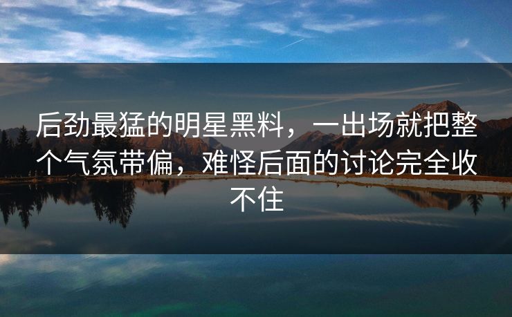 后劲最猛的明星黑料,一出场就把整个气氛带偏,难怪后面的讨论完全收不住